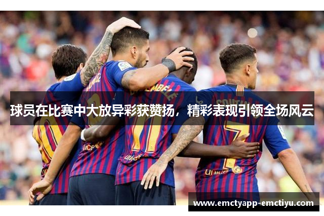 球员在比赛中大放异彩获赞扬，精彩表现引领全场风云