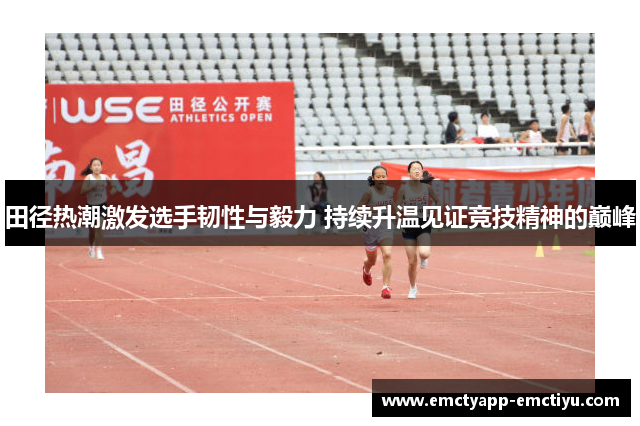 田径热潮激发选手韧性与毅力 持续升温见证竞技精神的巅峰