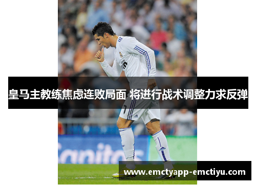 皇马主教练焦虑连败局面 将进行战术调整力求反弹