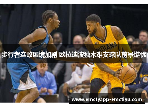 步行者连败困境加剧 欧拉迪波独木难支球队前景堪忧