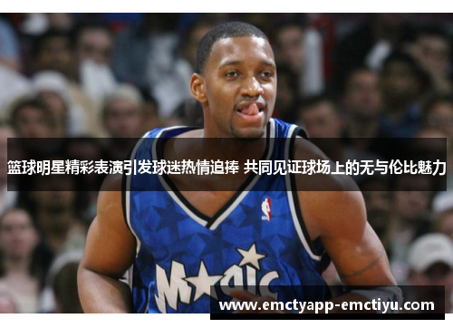 篮球明星精彩表演引发球迷热情追捧 共同见证球场上的无与伦比魅力