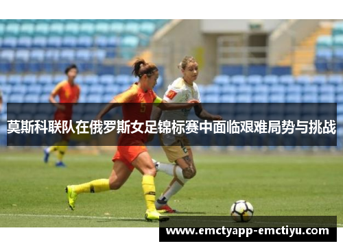 莫斯科联队在俄罗斯女足锦标赛中面临艰难局势与挑战