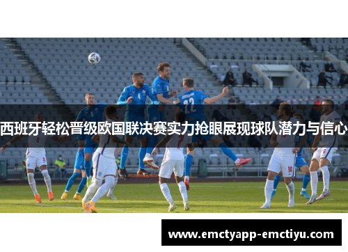 西班牙轻松晋级欧国联决赛实力抢眼展现球队潜力与信心