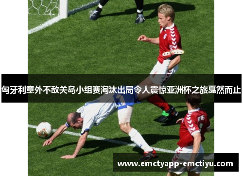 匈牙利意外不敌关岛小组赛淘汰出局令人震惊亚洲杯之旅戛然而止